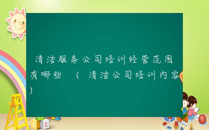 清洁服务公司培训经营范围有哪些 (清洁公司培训内容)